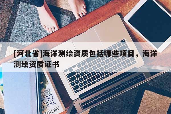 [河北省]海洋測繪資質(zhì)包括哪些項(xiàng)目，海洋測繪資質(zhì)證書