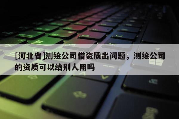 [河北省]測繪公司借資質(zhì)出問題，測繪公司的資質(zhì)可以給別人用嗎