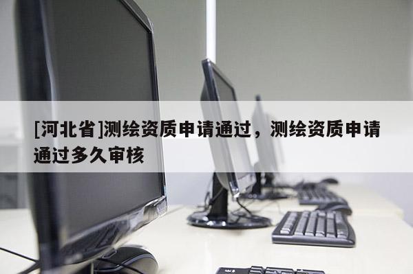[河北省]測繪資質(zhì)申請通過，測繪資質(zhì)申請通過多久審核