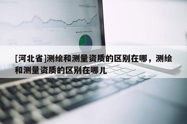 [河北省]測(cè)繪和測(cè)量資質(zhì)的區(qū)別在哪，測(cè)繪和測(cè)量資質(zhì)的區(qū)別在哪兒