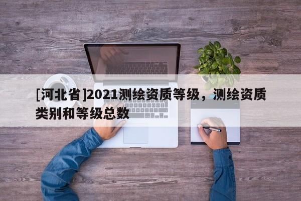 [河北省]2021測繪資質(zhì)等級，測繪資質(zhì)類別和等級總數(shù)