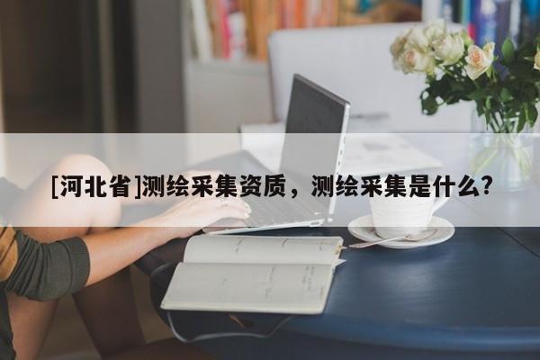 [河北省]測(cè)繪采集資質(zhì)，測(cè)繪采集是什么?