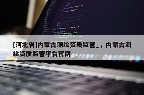 [河北省]內(nèi)蒙古測繪資質(zhì)監(jiān)管_，內(nèi)蒙古測繪資質(zhì)監(jiān)管平臺(tái)官網(wǎng)