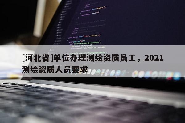 [河北省]單位辦理測(cè)繪資質(zhì)員工，2021測(cè)繪資質(zhì)人員要求