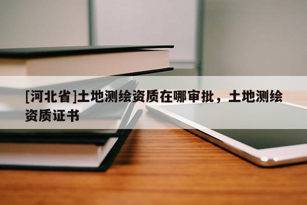 [河北省]土地測繪資質(zhì)在哪審批，土地測繪資質(zhì)證書