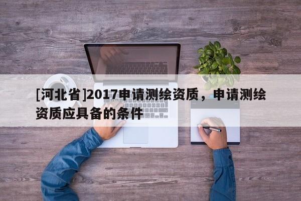 [河北省]2017申請(qǐng)測(cè)繪資質(zhì)，申請(qǐng)測(cè)繪資質(zhì)應(yīng)具備的條件