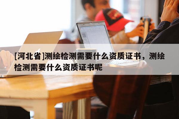 [河北省]測(cè)繪檢測(cè)需要什么資質(zhì)證書(shū)，測(cè)繪檢測(cè)需要什么資質(zhì)證書(shū)呢