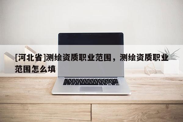[河北省]測繪資質(zhì)職業(yè)范圍，測繪資質(zhì)職業(yè)范圍怎么填