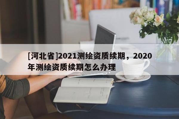 [河北省]2021測(cè)繪資質(zhì)續(xù)期，2020年測(cè)繪資質(zhì)續(xù)期怎么辦理