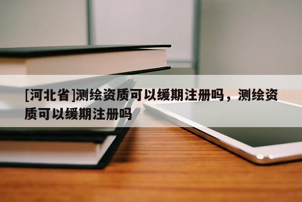[河北省]測繪資質可以緩期注冊嗎，測繪資質可以緩期注冊嗎