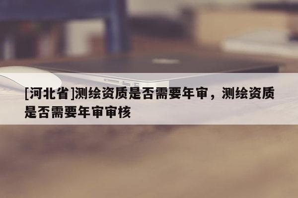 [河北省]測繪資質(zhì)是否需要年審，測繪資質(zhì)是否需要年審審核