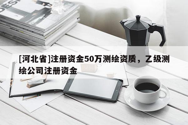 [河北省]注冊資金50萬測繪資質，乙級測繪公司注冊資金