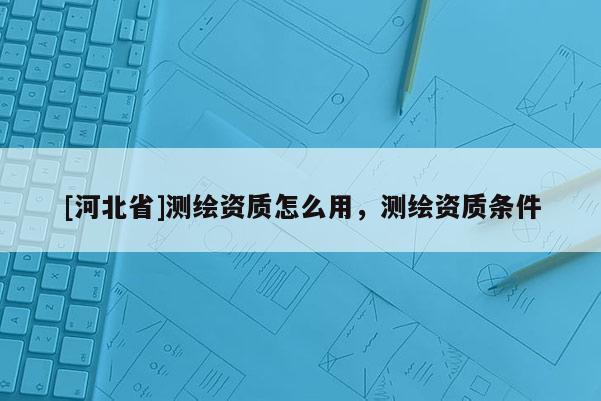 [河北省]測繪資質(zhì)怎么用，測繪資質(zhì)條件