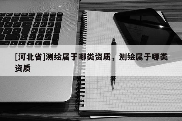 [河北省]測繪屬于哪類資質(zhì)，測繪屬于哪類資質(zhì)