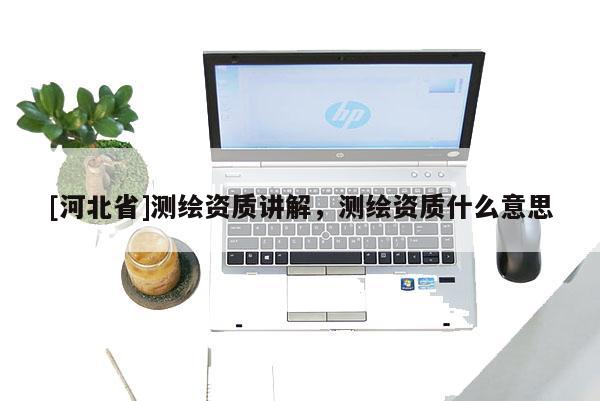 [河北省]測(cè)繪資質(zhì)講解，測(cè)繪資質(zhì)什么意思