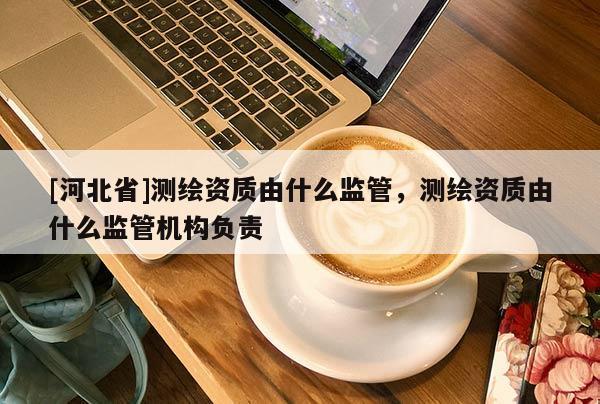 [河北省]測(cè)繪資質(zhì)由什么監(jiān)管，測(cè)繪資質(zhì)由什么監(jiān)管機(jī)構(gòu)負(fù)責(zé)