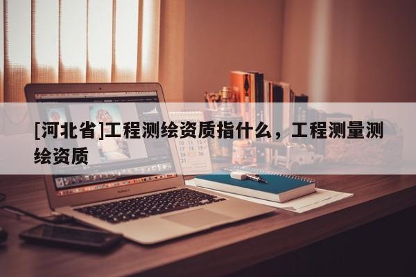 [河北省]工程測繪資質指什么，工程測量測繪資質