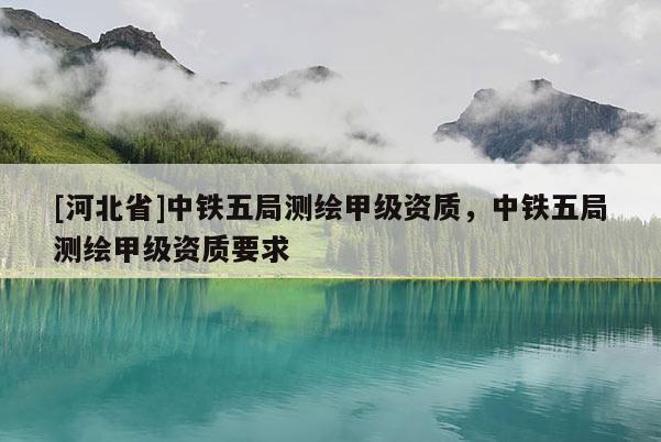 [河北省]中鐵五局測(cè)繪甲級(jí)資質(zhì)，中鐵五局測(cè)繪甲級(jí)資質(zhì)要求