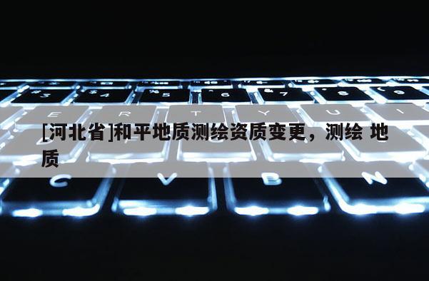 [河北省]和平地質(zhì)測繪資質(zhì)變更，測繪 地質(zhì)