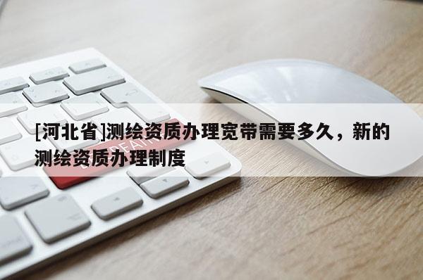 [河北省]測繪資質(zhì)辦理寬帶需要多久，新的測繪資質(zhì)辦理制度