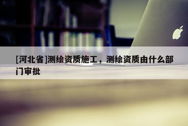 [河北省]測繪資質(zhì)施工，測繪資質(zhì)由什么部門審批