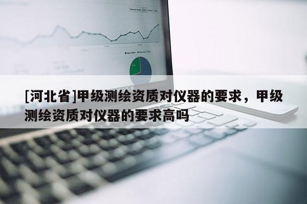 [河北省]甲級測繪資質(zhì)對儀器的要求，甲級測繪資質(zhì)對儀器的要求高嗎