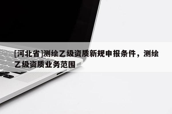 [河北省]測繪乙級資質(zhì)新規(guī)申報(bào)條件，測繪乙級資質(zhì)業(yè)務(wù)范圍
