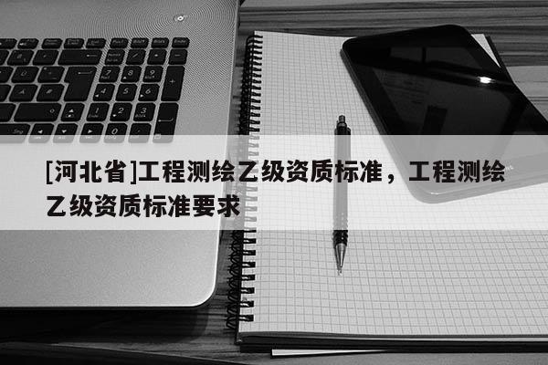 [河北省]工程測繪乙級資質(zhì)標(biāo)準(zhǔn)，工程測繪乙級資質(zhì)標(biāo)準(zhǔn)要求