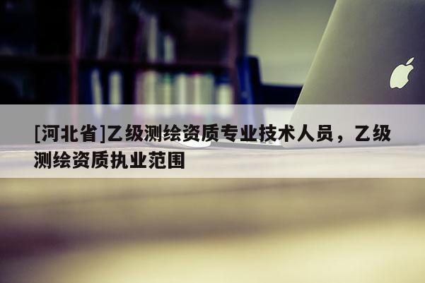 [河北省]乙級測繪資質(zhì)專業(yè)技術(shù)人員，乙級測繪資質(zhì)執(zhí)業(yè)范圍