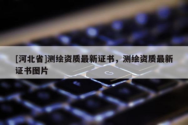 [河北省]測(cè)繪資質(zhì)最新證書(shū)，測(cè)繪資質(zhì)最新證書(shū)圖片