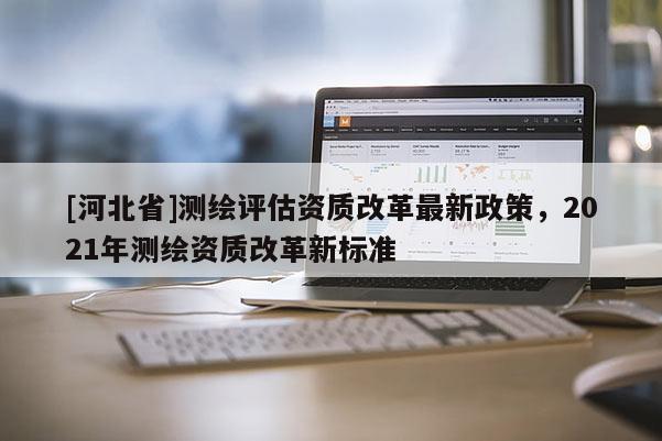 [河北省]測繪評估資質(zhì)改革最新政策，2021年測繪資質(zhì)改革新標準