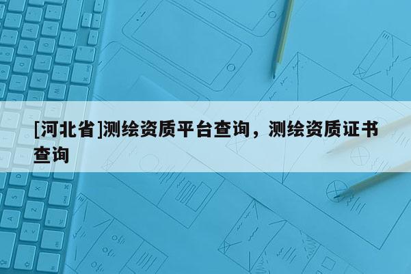 [河北省]測(cè)繪資質(zhì)平臺(tái)查詢，測(cè)繪資質(zhì)證書查詢