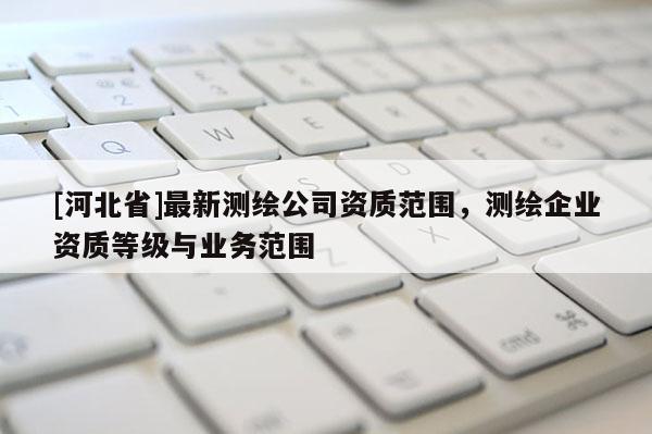 [河北省]最新測繪公司資質(zhì)范圍，測繪企業(yè)資質(zhì)等級與業(yè)務(wù)范圍
