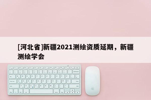 [河北省]新疆2021測繪資質(zhì)延期，新疆測繪學(xué)會
