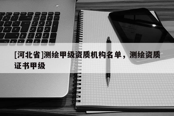 [河北省]測(cè)繪甲級(jí)資質(zhì)機(jī)構(gòu)名單，測(cè)繪資質(zhì)證書甲級(jí)