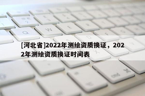 [河北省]2022年測繪資質(zhì)換證，2022年測繪資質(zhì)換證時間表