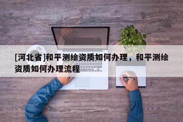 [河北省]和平測繪資質(zhì)如何辦理，和平測繪資質(zhì)如何辦理流程