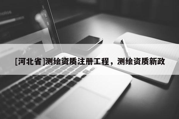 [河北省]測繪資質(zhì)注冊工程，測繪資質(zhì)新政