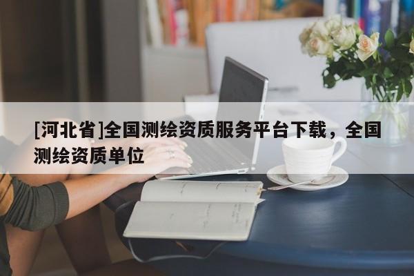 [河北省]全國(guó)測(cè)繪資質(zhì)服務(wù)平臺(tái)下載，全國(guó)測(cè)繪資質(zhì)單位