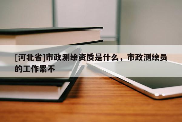 [河北省]市政測(cè)繪資質(zhì)是什么，市政測(cè)繪員的工作累不