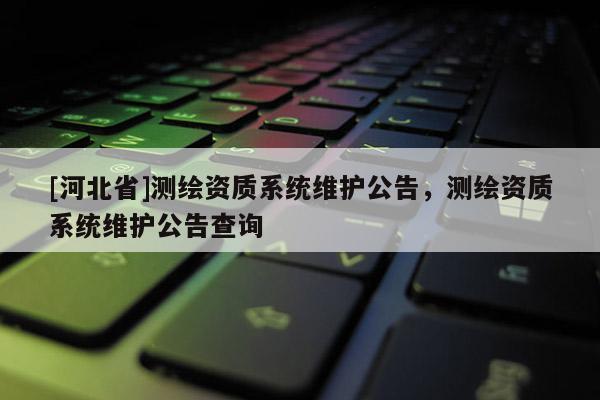 [河北省]測繪資質(zhì)系統(tǒng)維護公告，測繪資質(zhì)系統(tǒng)維護公告查詢