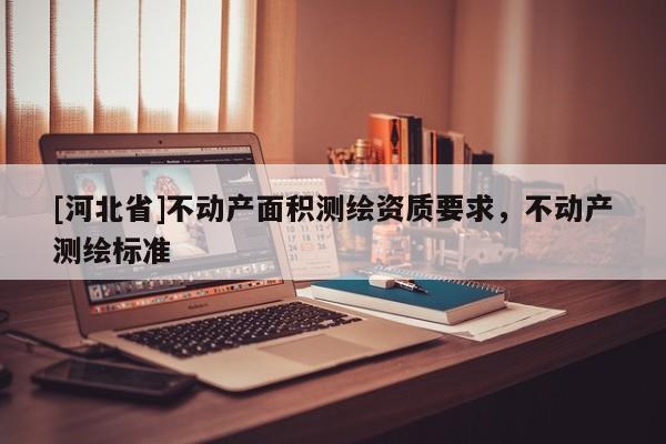 [河北省]不動產(chǎn)面積測繪資質(zhì)要求，不動產(chǎn)測繪標(biāo)準(zhǔn)