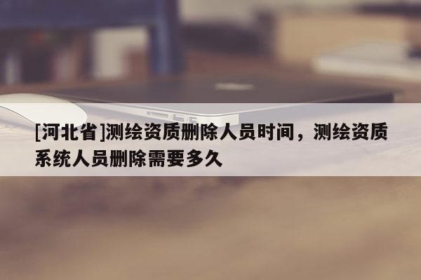 [河北省]測繪資質(zhì)刪除人員時間，測繪資質(zhì)系統(tǒng)人員刪除需要多久