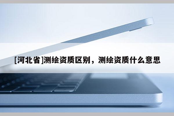 [河北省]測繪資質區(qū)別，測繪資質什么意思