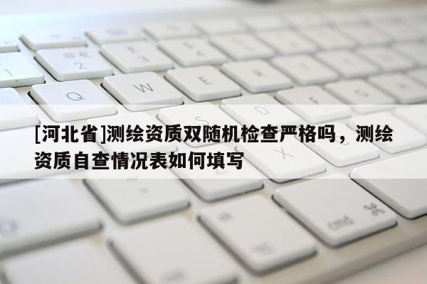 [河北省]測繪資質雙隨機檢查嚴格嗎，測繪資質自查情況表如何填寫