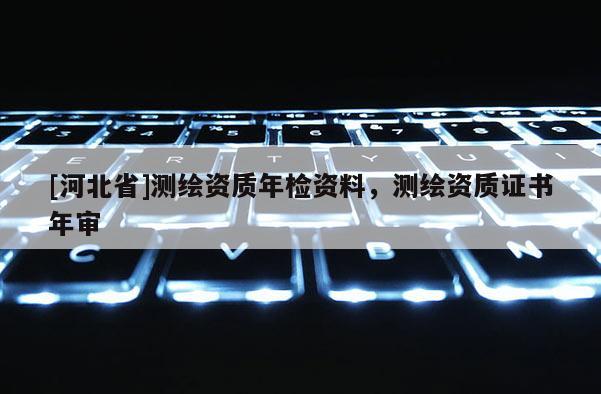 [河北省]測(cè)繪資質(zhì)年檢資料，測(cè)繪資質(zhì)證書年審