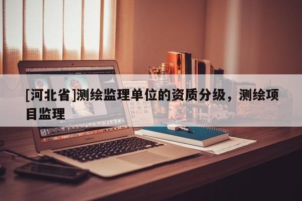 [河北省]測繪監(jiān)理單位的資質(zhì)分級(jí)，測繪項(xiàng)目監(jiān)理