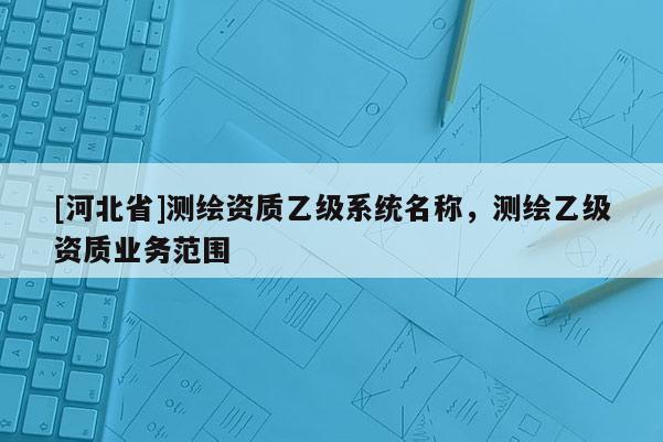 [河北省]測(cè)繪資質(zhì)乙級(jí)系統(tǒng)名稱，測(cè)繪乙級(jí)資質(zhì)業(yè)務(wù)范圍