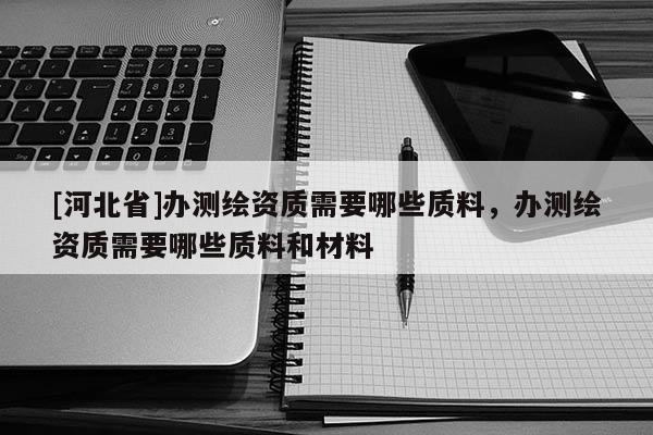 [河北省]辦測繪資質需要哪些質料，辦測繪資質需要哪些質料和材料