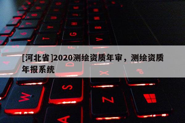[河北省]2020測繪資質(zhì)年審，測繪資質(zhì)年報系統(tǒng)